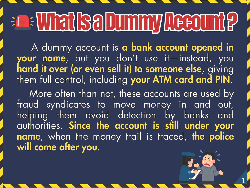 What Is a Dummy Account? A dummy account is a bank account opened in your name, but you don’t use it—instead, you hand it over (or even sell it) to someone else, giving them full control, including your ATM card and PIN. More often than not, these accounts are used by fraud syndicates to move money in and out, helping them avoid detection by banks and authorities. Since the account is still under your name, when the money trail is traced, the police will come after you.