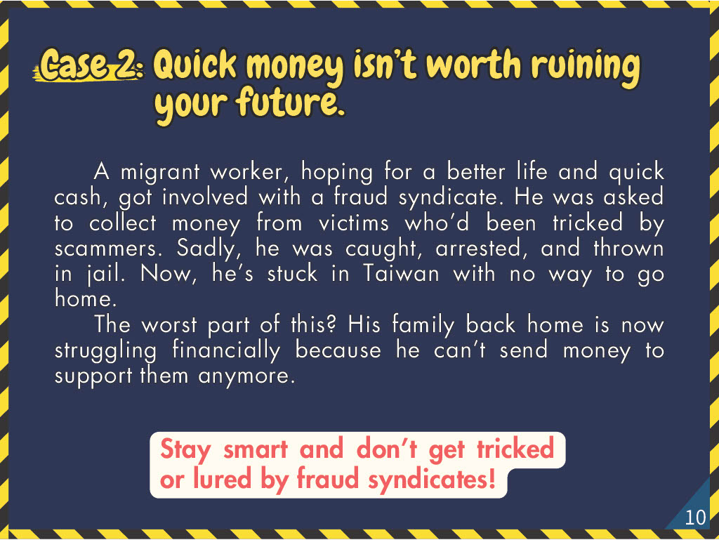 Case 2: Quick money isn’t worth ruining your future. A migrant worker, hoping for a better life and quick cash, got involved with a fraud syndicate. He was asked to collect money from victims who’d been tricked by scammers. Sadly, he was caught, arrested, and thrown in jail. Now, he’s stuck in Taiwan with no way to go home. The worst part of this? His family back home is now struggling financially because he can’t send money to support them anymore.