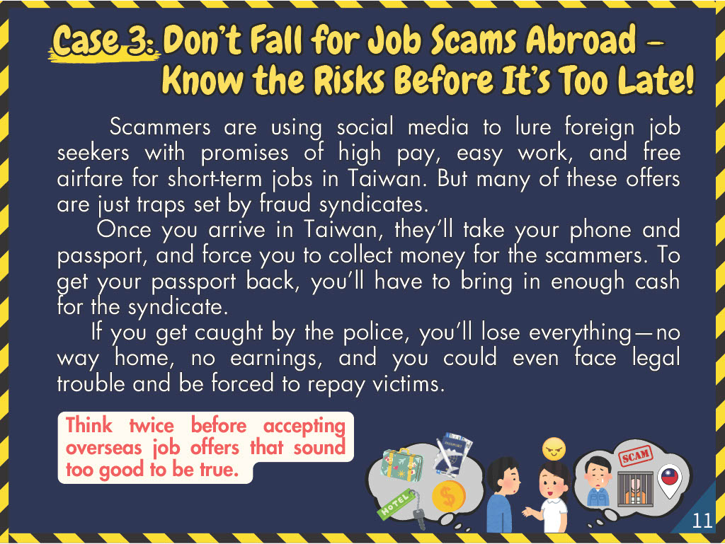 Case 3: Don’t Fall for Job Scams Abroad – Know the Risks Before It’s Too Late!Scammers are using social media to lure foreign job seekers with promises of high pay, easy work, and free airfare for short-term jobs in Taiwan. But many of these offers are just traps set by fraud syndicates. Once you arrive in Taiwan, they ’ll take your phone and passport, and force you to collect money for the scammers. To get your passport back, you ’ll have to bring in enough cash for the syndicate. If you get caught by the police, you ’ll lose everything—no way home, no earnings, and you could even face legal trouble and be forced to repay victims.