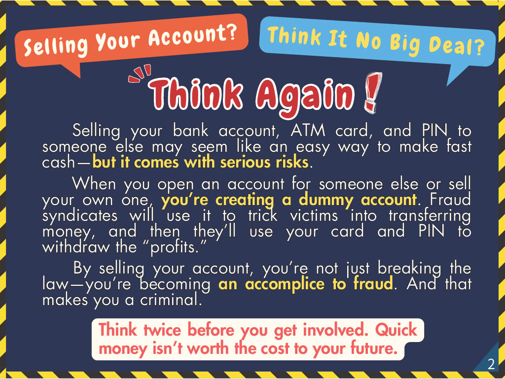 Think Again! Selling your bank account, ATM card, and PIN to someone else may seem like an easy way to make fast cash—but it comes with serious risks. When you open an account for someone else or sell your own one, you’re creating a dummy account. Fraud syndicates will use it to trick victims into transferring money, and then they ’ll use your card and PIN to withdraw the “profits.” By selling your account, you ’re not just breaking the law—you ’re becoming an accomplice to fraud. And that makes you a criminal.