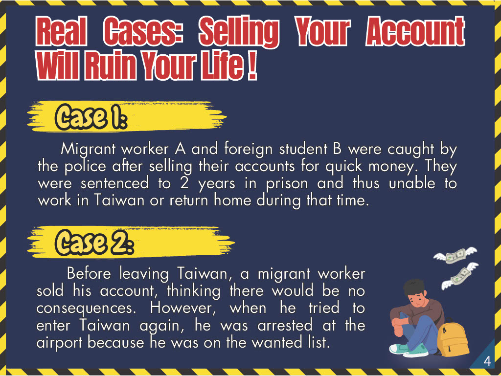Real Cases: Selling Your Account Will Ruin YourLife! Case 1: Migrant worker A and foreign student B were caught by the police after selling their accounts for quick money. They were sentenced to 2 years in prison and thus unable to work in Taiwan or return home during that time. Case 2: Before leaving Taiwan, a migrant worker sold his account, thinking there would be no consequences. However, when he tried to enter Taiwan again, he was arrested at the airport because he was on the wanted list.