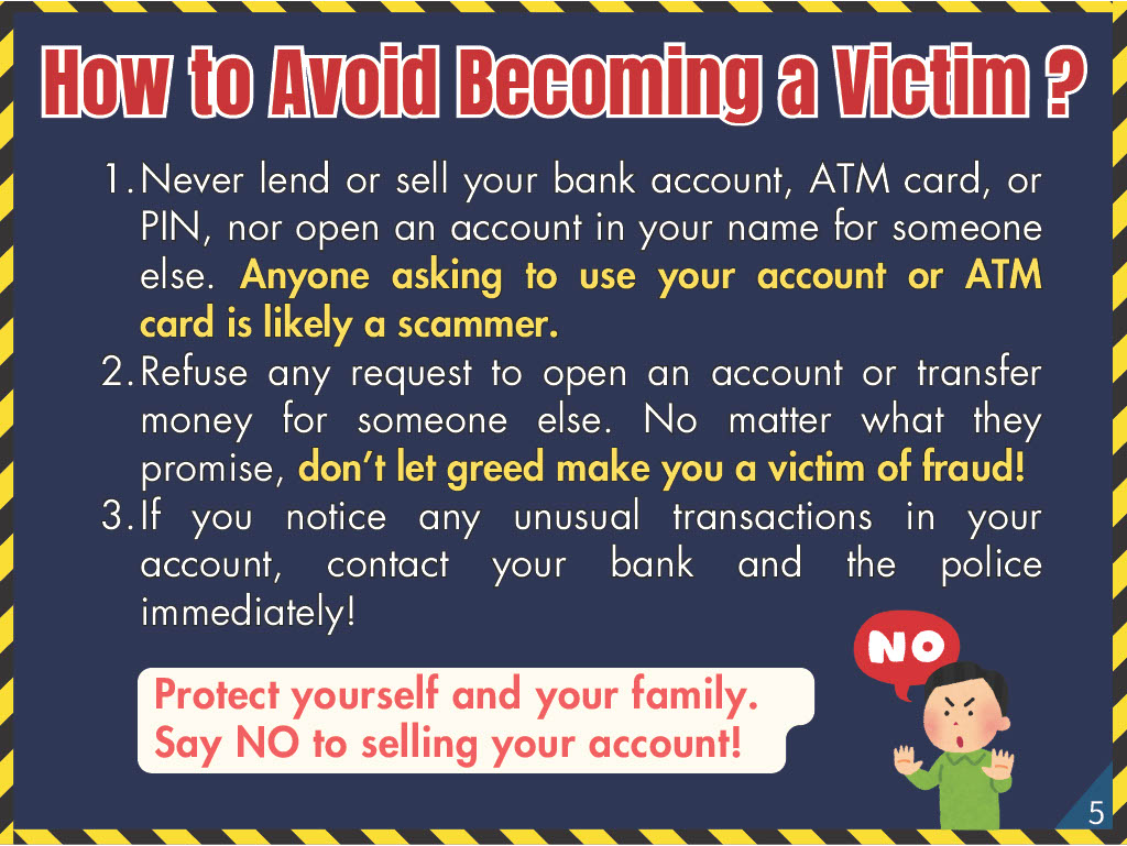 How to Avoid Becoming a Victim? 1. Never lend or sell your bank account, ATM card, or PIN, nor open an account in your name for someone else. Anyone asking to use your account or ATM card is likely a scammer. 2. Refuse any request to open an account or transfer money for someone else. No matter what they promise, don’t let greed make you a victim of fraud! 3. If you notice any unusual transactions in your account, contact your bank and the police immediately!