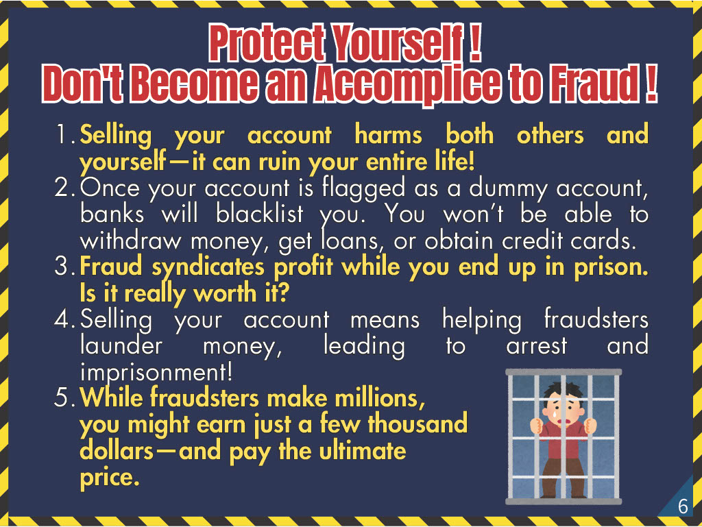 Protect Yourself! Don't Become an Accomplice to Fraud! 1. Selling your account harms both others and yourself—it can ruin your entire life! 2. Once your account is flagged as a dummy account, banks will blacklist you. You won’t be able to withdraw money, get loans, or obtain credit cards. 3. Fraud syndicates profit while you end up in prison. Is it really worth it? 4. Selling your account means helping fraudsters launder money, leading to arrest and imprisonment! 5. While fraudsters make millions, you might earn just a few thousand dollars—and pay the ultimate price.