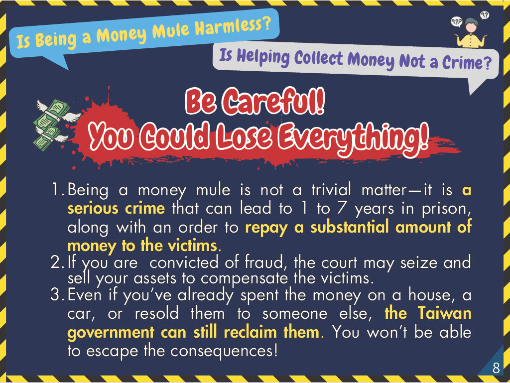 Be Careful! You Could Lose Everything! 1. Being a money mule is not a trivial matter—it is a serious crime that can lead to 1 to 7 years in prison, along with an order to repay a substantial amount of money to the victims. 2. If you are convicted of fraud, the court may seize and sell your assets to compensate the victims. 3. Even if you’ve already spent the money on a house, a car, or resold them to someone else, the Taiwan government can still reclaim them. You won’t be able to escape the consequences!