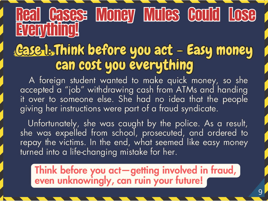 Real Cases: Money Mules Could Lose Everything! Case 1: Think before you act – Easy money can cost you everything. A foreign student wanted to make quick money, so she accepted a “job” withdrawing cash from ATMs and handing it over to someone else. She had no idea that the people giving her instructions were part of a fraud syndicate. Unfortunately, she was caught by the police. As a result, she was expelled from school, prosecuted, and ordered to repay the victims. In the end, what seemed like easy money turned into a life-changing mistake for her.