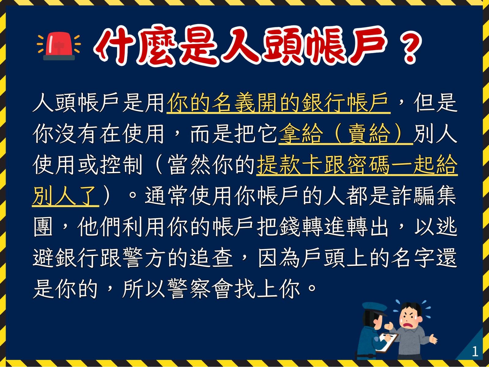 什麼是人頭帳戶？人頭帳戶是用你的名義開的銀行帳戶，但是你沒有在使用，而是把它拿給（賣給）別人使用或控制（當然你的提款卡跟密碼一起給別人了）。通常使用你帳戶的人都是詐騙集團，他們利用你的帳戶把錢轉進轉出，以逃避銀行跟警方的追查，因為戶頭上的名字還是你的，所以警察會找上你。