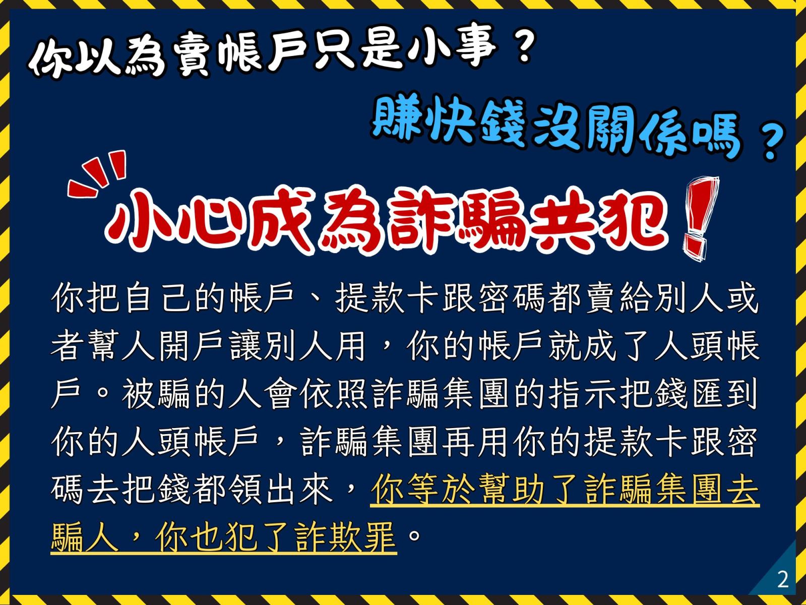 小心成為詐騙共犯！你把自己的帳戶、提款卡跟密碼都賣給別人或者幫人開戶讓別人用，你的帳戶就成了人頭帳戶。被騙的人會依照詐騙集團的指示把錢匯到你的人頭帳戶，詐騙集團再用你的提款卡跟密碼去把錢都領出來，你等於幫助了詐騙集團去騙人，你也犯了詐欺罪。