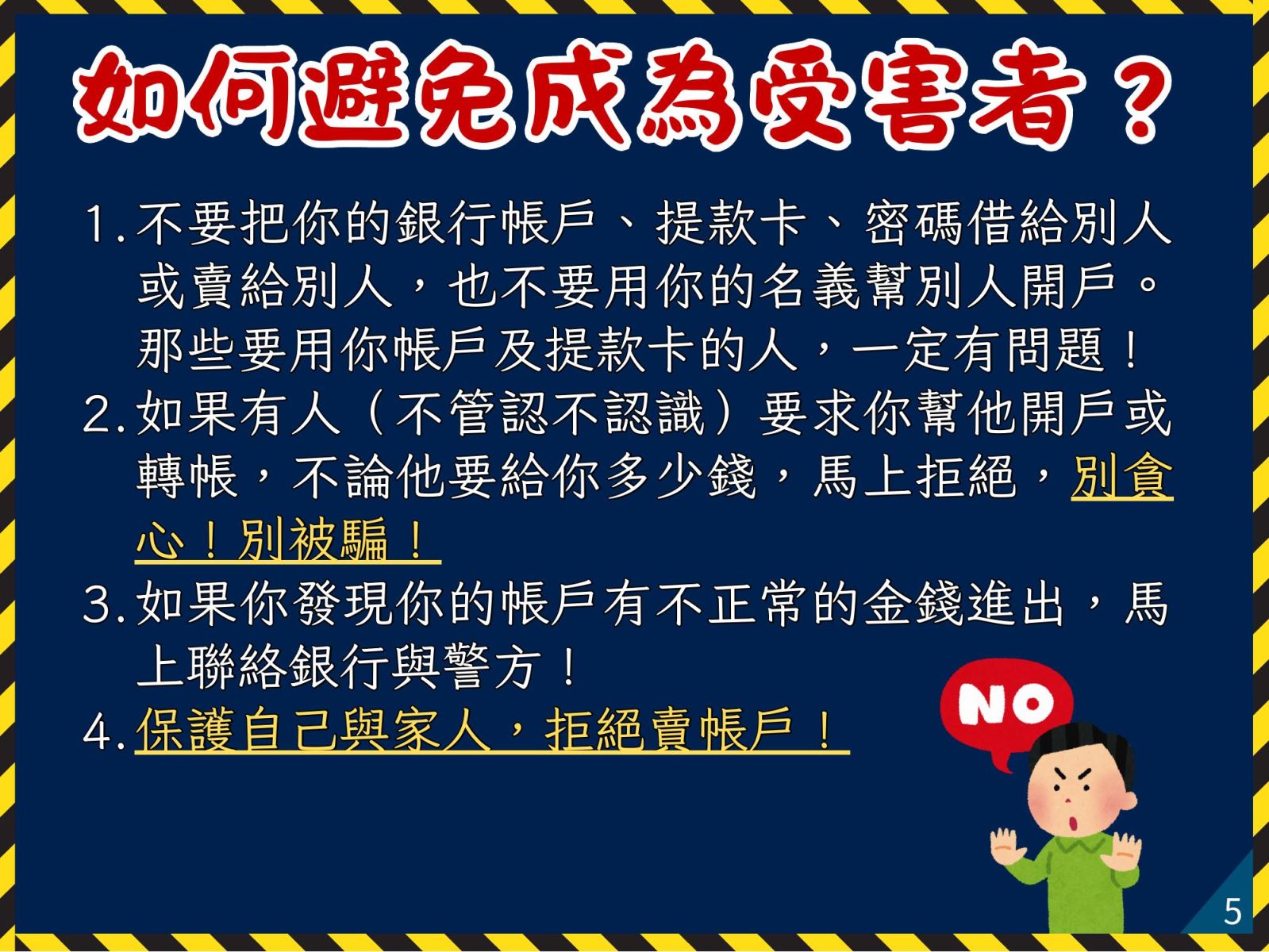 如何避免成為受害者？ 1. 不要把你的銀行帳戶、提款卡、密碼借給別人或賣給別人，也不要用你的名義幫別人開戶。那些要用你帳戶及提款卡的人，一定有問題 2. 如果有人（不管認不認識）要求你幫他開戶或轉帳，不論他要給你多少錢，馬上拒絕，別貪心！別被騙！ 3. 如果你發現你的帳戶有不正常的金錢進出，馬上聯絡銀行與警方！ 4. 保護自己與家人，拒絕賣帳戶！