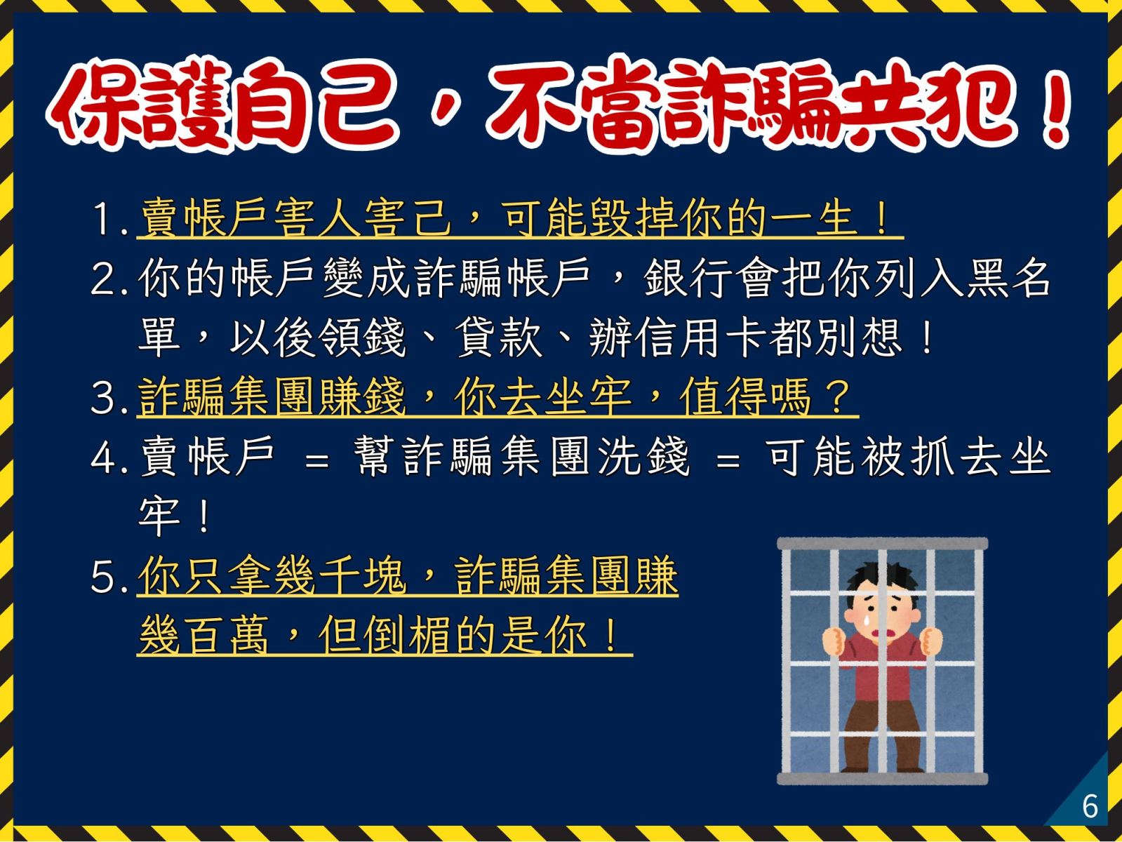 保護自己，不當詐騙共犯！ 1. 賣帳戶害人害己，可能毀掉你的一生！ 2. 你的帳戶變成詐騙帳戶，銀行會把你列入黑名單，以後領錢、貸款、辦信用卡都別想！ 3. 詐騙集團賺錢，你去坐牢，值得嗎？ 4. 賣帳戶 = 幫詐騙集團洗錢 = 可能被抓去坐牢！ 5. 你只拿幾千塊，詐騙集團賺幾百萬，但倒楣的是你！