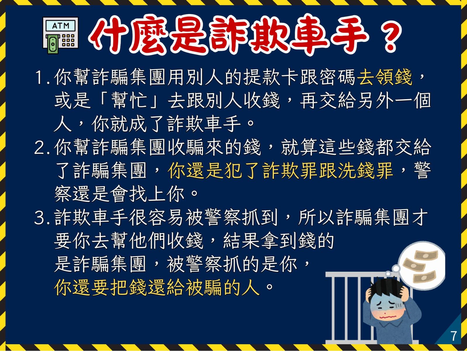 什麼是詐欺車手？ 1. 你幫詐騙集團用別人的提款卡跟密碼去領錢，或是「幫忙」去跟別人收錢，再交給另外一個人，你就成了詐欺車手。 2. 你幫詐騙集團收騙來的錢，就算這些錢都交給了詐騙集團，你還是犯了詐欺罪跟洗錢罪，警察還是會找上你。 3. 詐欺車手很容易被警察抓到，所以詐騙集團才要你去幫他們收錢，結果拿到錢的是詐騙集團，被警察抓的是你，你還要把錢還給被騙的人。