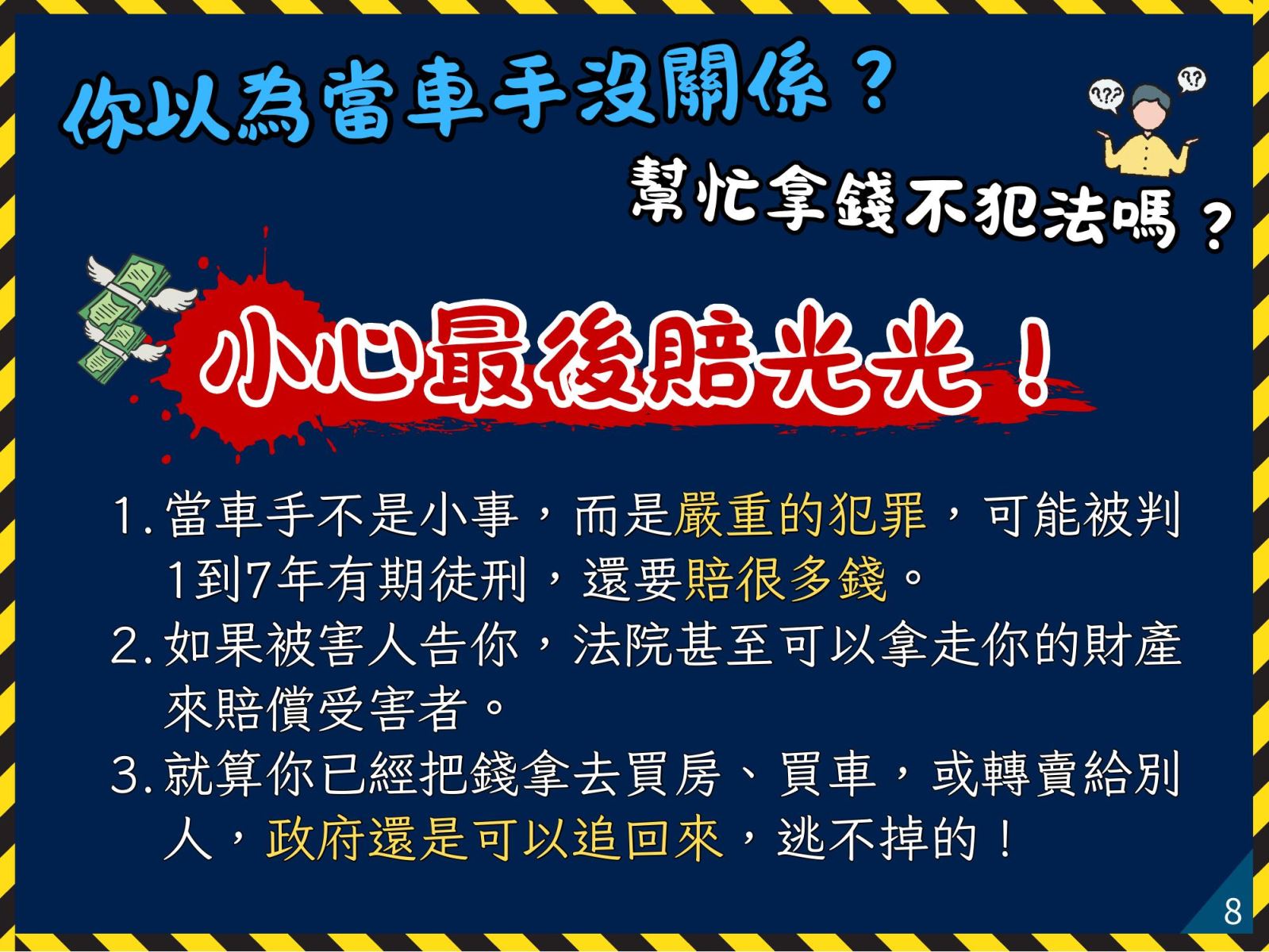 小心最後賠光光！ 1. 當車手不是小事，而是嚴重的犯罪，可能被判1到7年有期徒刑，還要賠很多錢。 2. 如果被害人告你，法院甚至可以拿走你的財產來賠償受害者。 3. 就算你已經把錢拿去買房、買車，或轉賣給別人，政府還是可以追回來，逃不掉的！