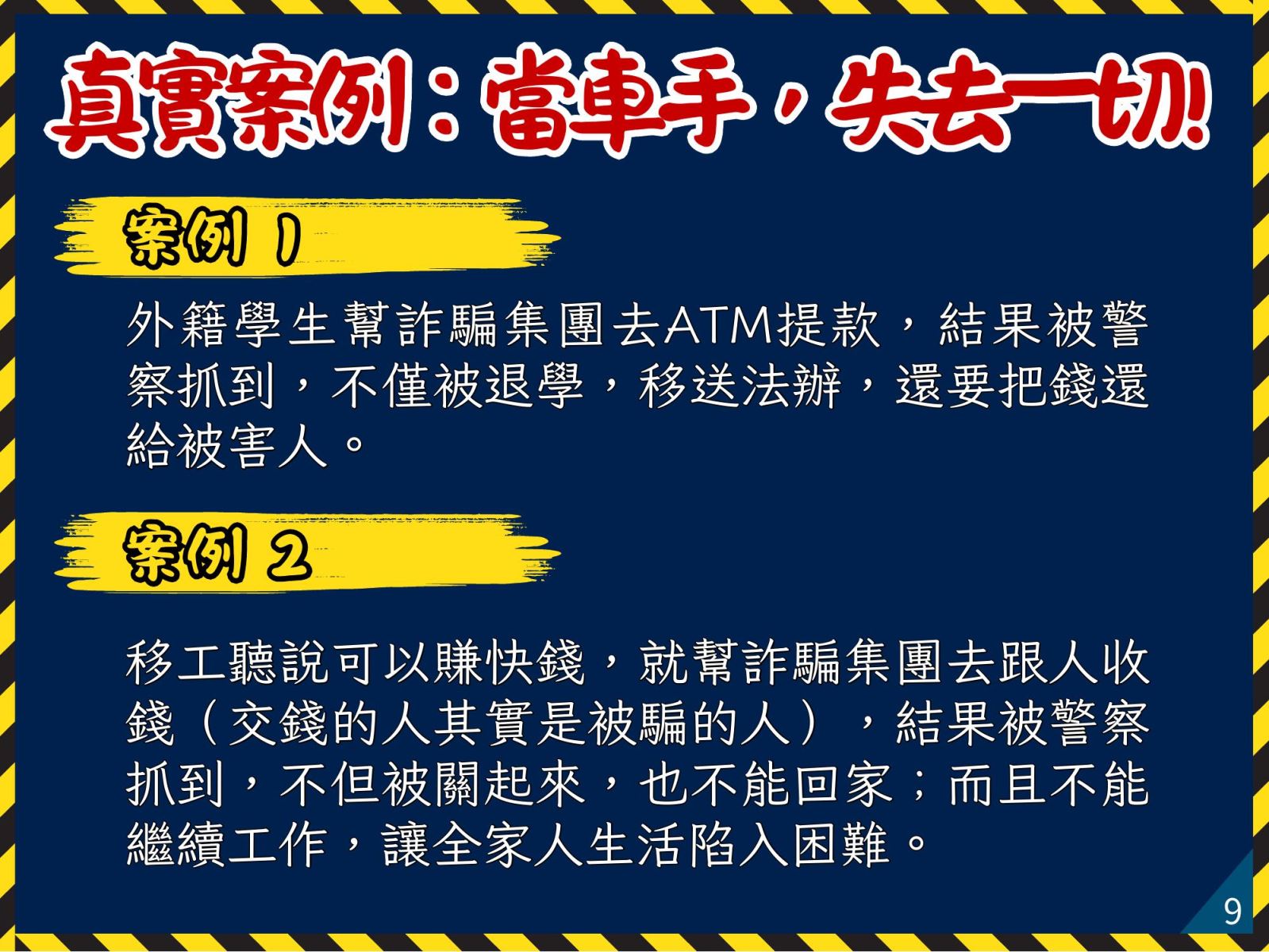真實案例：當車手，失去一切!案例 1 外籍學生幫詐騙集團去ATM提款，結果被警察抓到，不僅被退學，移送法辦，還要把錢還給被害人。案例 2 移工聽說可以賺快錢，就幫詐騙集團去跟人收錢（交錢的人其實是被騙的人），結果被警察抓到，不但被關起來，也不能回家；而且不能繼續工作，讓全家人生活陷入困難。